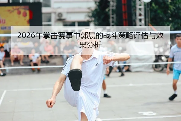 2026年拳击赛事中郭晨的战斗策略评估与效果分析