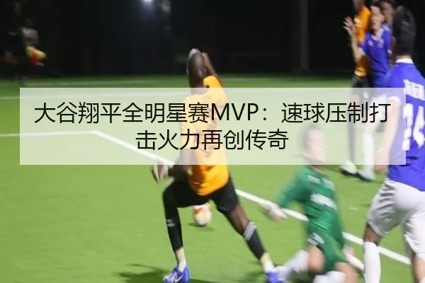大谷翔平全明星赛MVP：速球压制打击火力再创传奇